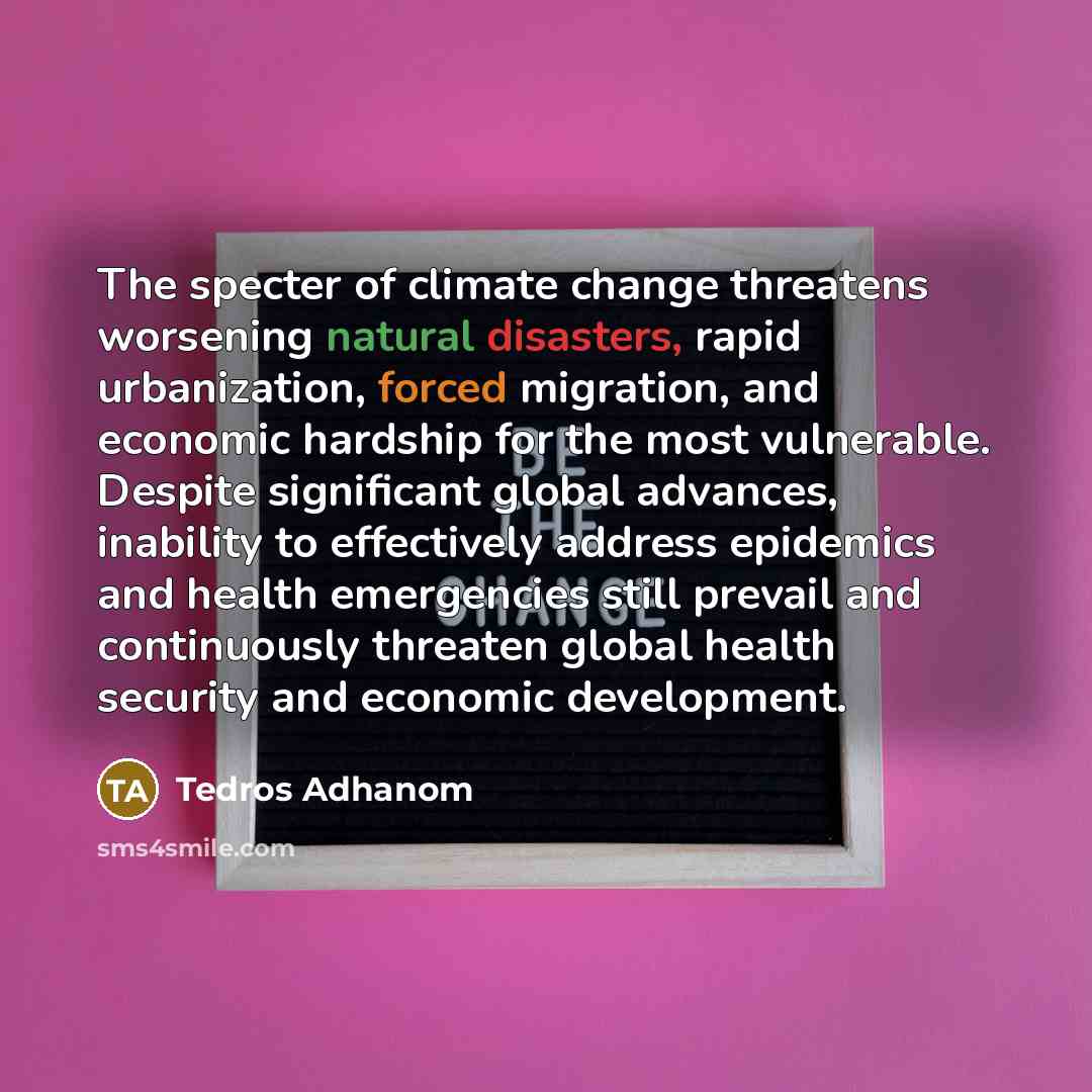 “The specter of climate change threatens worsening natural disasters, rapid urbanization, forced migration, and economic hardship for the most vulnerable. Despite significant global advances, inability to effectively address epidemics and health emergencies still prevail and continuously threaten…” quote by Tedros Adhanom