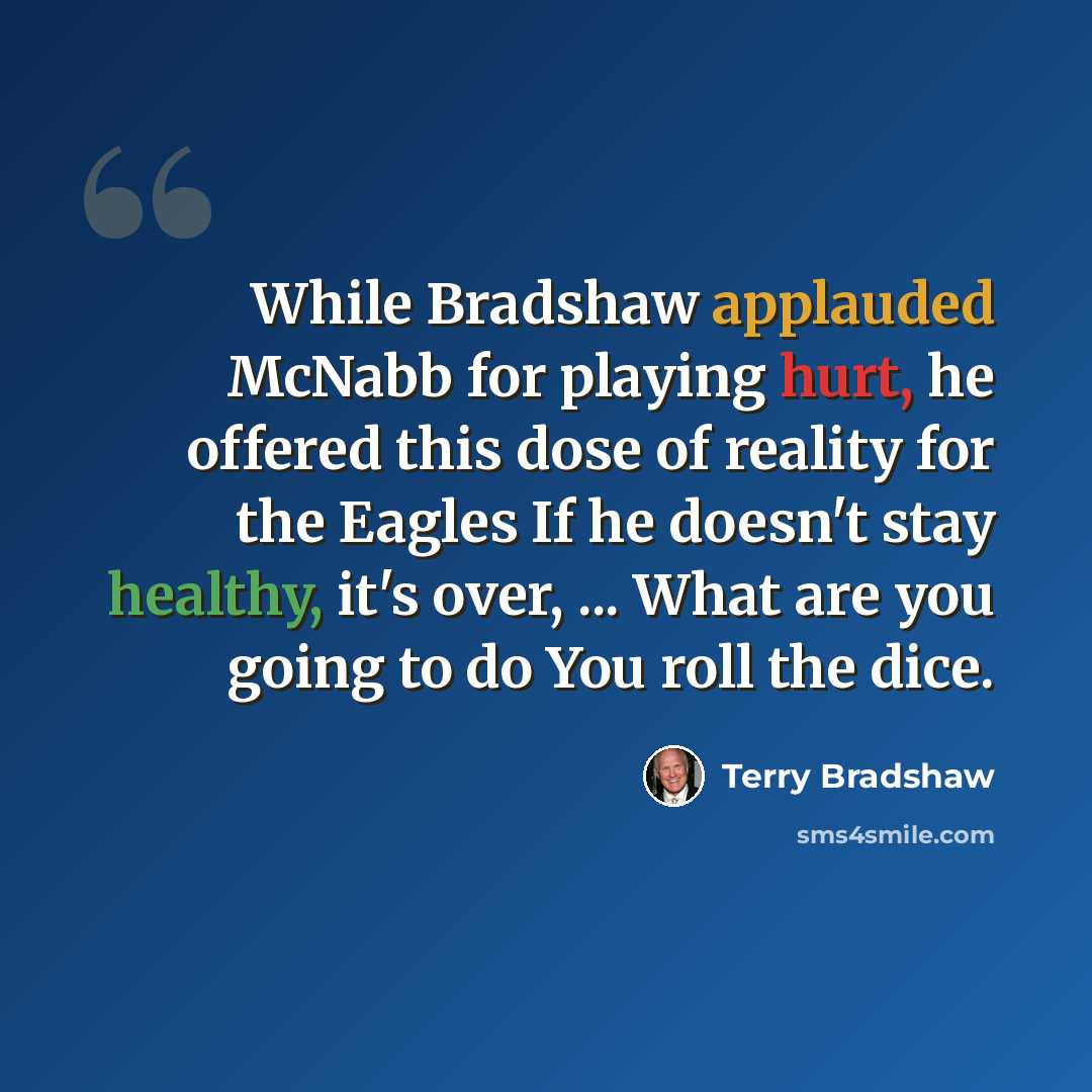 “While Bradshaw applauded McNabb for playing hurt, he offered this dose of reality for the Eagles If he doesn't stay healthy, it's over, ... What are you going to do You roll the dice.” quote by Terry Bradshaw