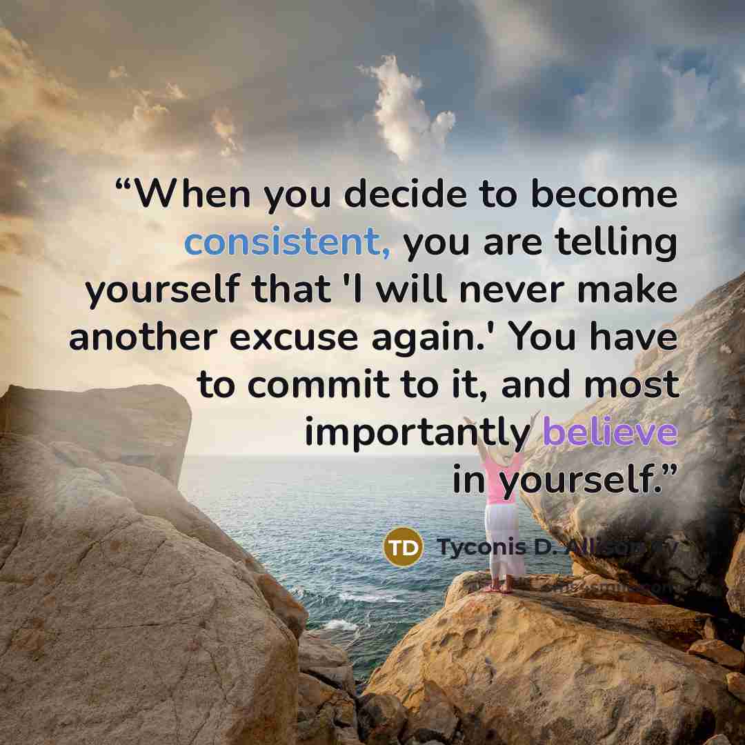 “When you decide to become consistent, you are telling yourself that 'I will never make another excuse again.' You have to commit to it, and most importantly believe in yourself.” quote by Tyconis D. Allison Ty