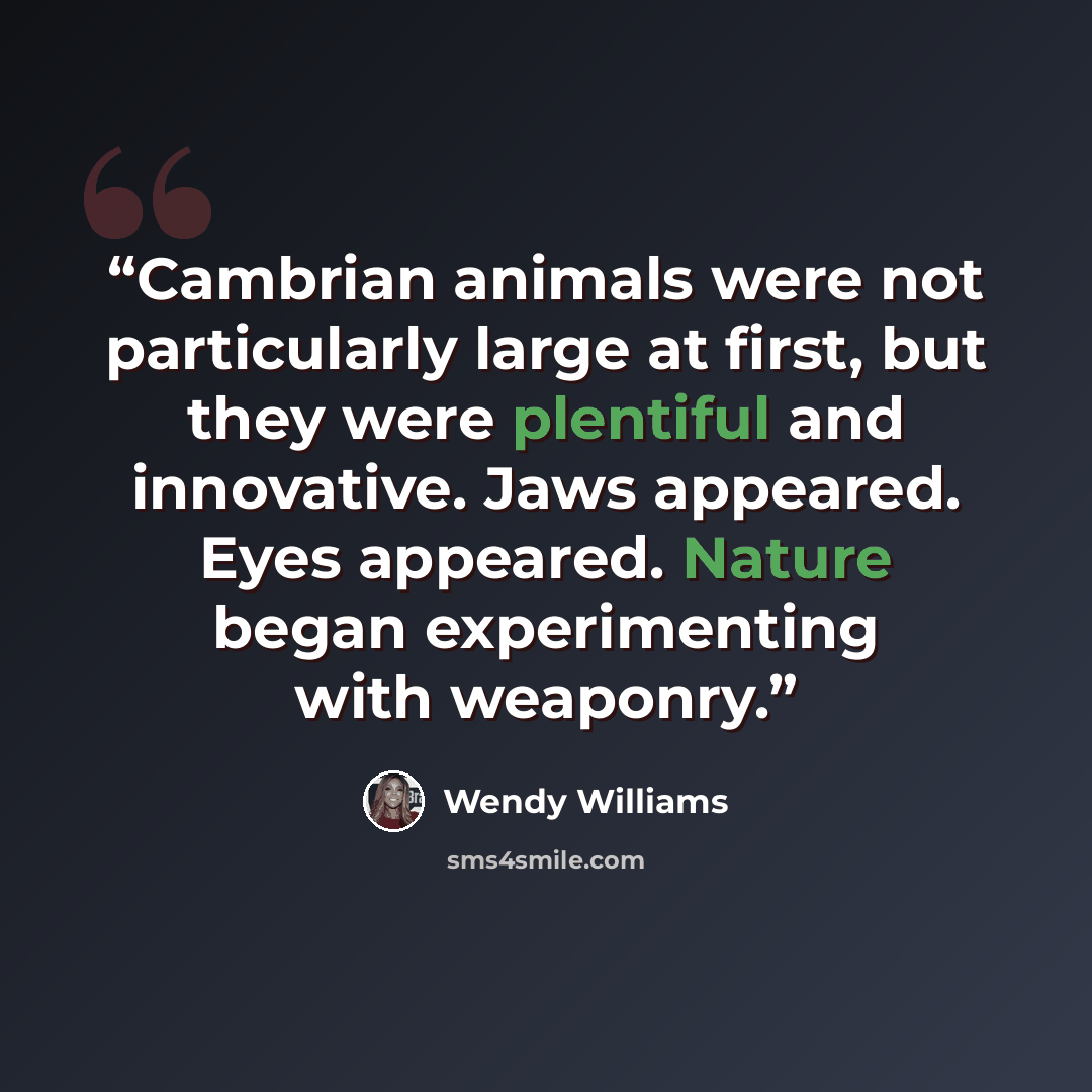 “Cambrian animals were not particularly large at first, but they were plentiful and innovative. Jaws appeared. Eyes appeared. Nature began experimenting with weaponry.” quote by Wendy Williams