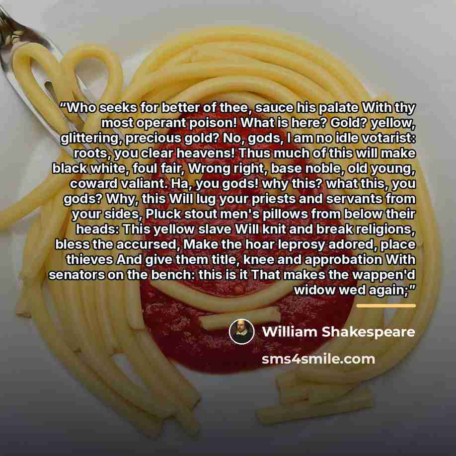 “Who seeks for better of thee, sauce his palate With thy most operant poison! What is here? Gold? yellow, glittering, precious gold? No, gods, I am no idle votarist: roots, you clear heavens! Thus much of this will make black white, foul fair, Wrong right, base noble, old young, coward valiant. Ha…” quote by William Shakespeare