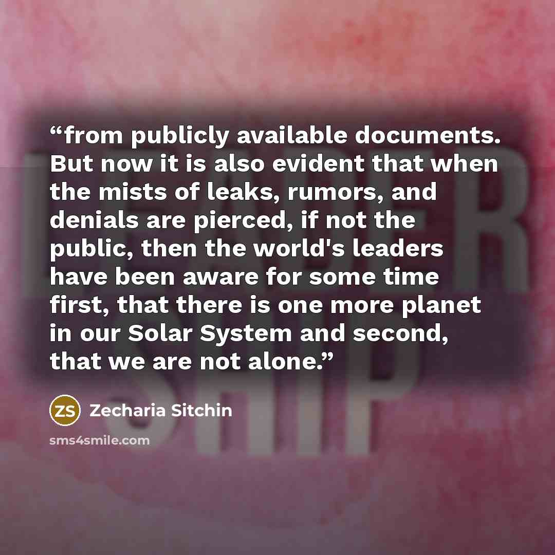 “from publicly available documents. But now it is also evident that when the mists of leaks, rumors, and denials are pierced, if not the public, then the world's leaders have been aware for some time first, that there is one more planet in our Solar System and second, that we are not alone.” quote by Zecharia Sitchin