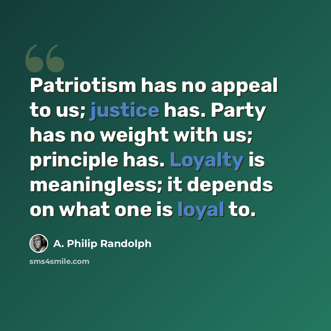 “Patriotism has no appeal to us; justice has. Party has no weight with us; principle has. Loyalty is meaningless; it depends on what one is loyal to.” quote by A. Philip Randolph