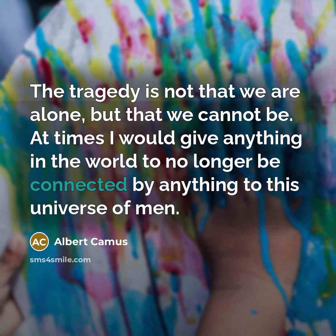 “The tragedy is not that we are alone, but that we cannot be. At times I would give anything in the world to no longer be connected by anything to this universe of men.” quote by Albert Camus