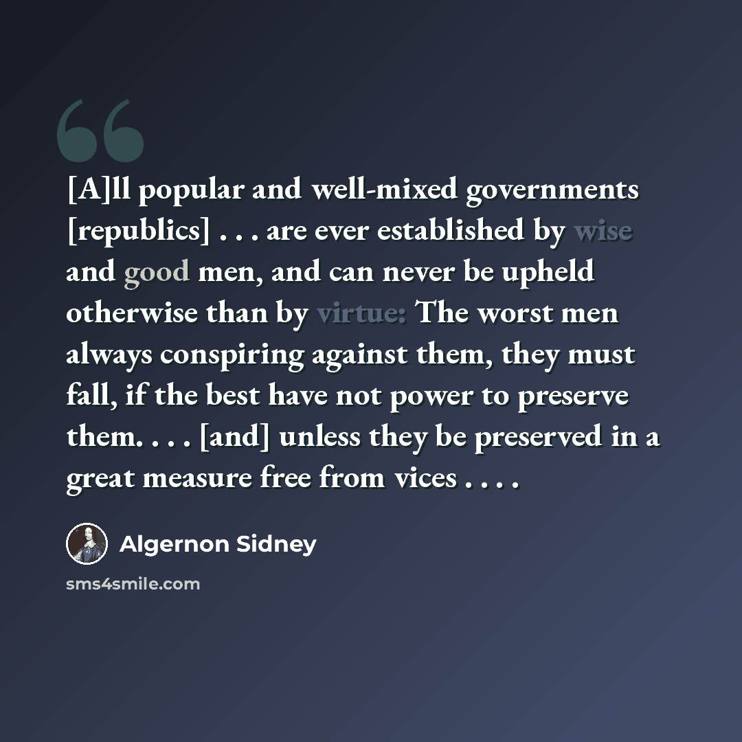 “[A]ll popular and well-mixed governments [republics] . . . are ever established by wise and good men, and can never be upheld otherwise than by virtue: The worst men always conspiring against them, they must fall, if the best have not power to preserve them. . . . [and] unless they be preserved in…” quote by Algernon Sidney