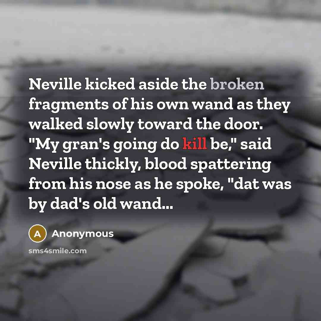 “Neville kicked aside the broken fragments of his own wand as they walked slowly toward the door. "My gran's going do kill be," said Neville thickly, blood spattering from his nose as he spoke, "dat was by dad's old wand...” quote by Anonymous