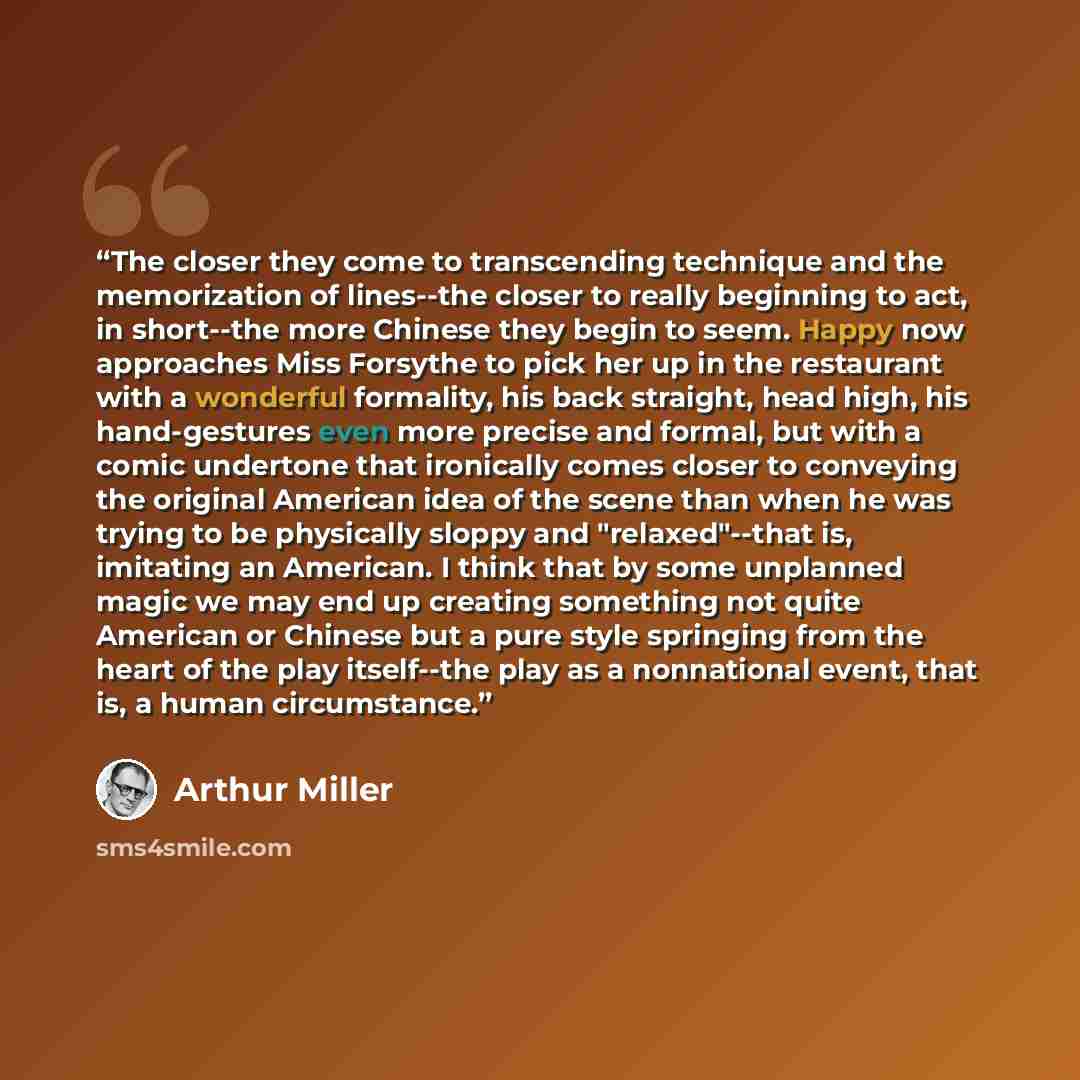 “The closer they come to transcending technique and the memorization of lines--the closer to really beginning to act, in short--the more Chinese they begin to seem. Happy now approaches Miss Forsythe to pick her up in the restaurant with a wonderful formality, his back straight, head high, his…” quote by Arthur Miller