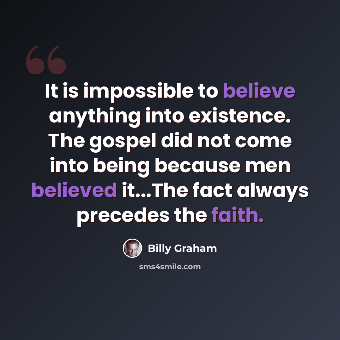 “It is impossible to believe anything into existence. The gospel did not come into being because men believed it...The fact always precedes the faith.” quote by Billy Graham
