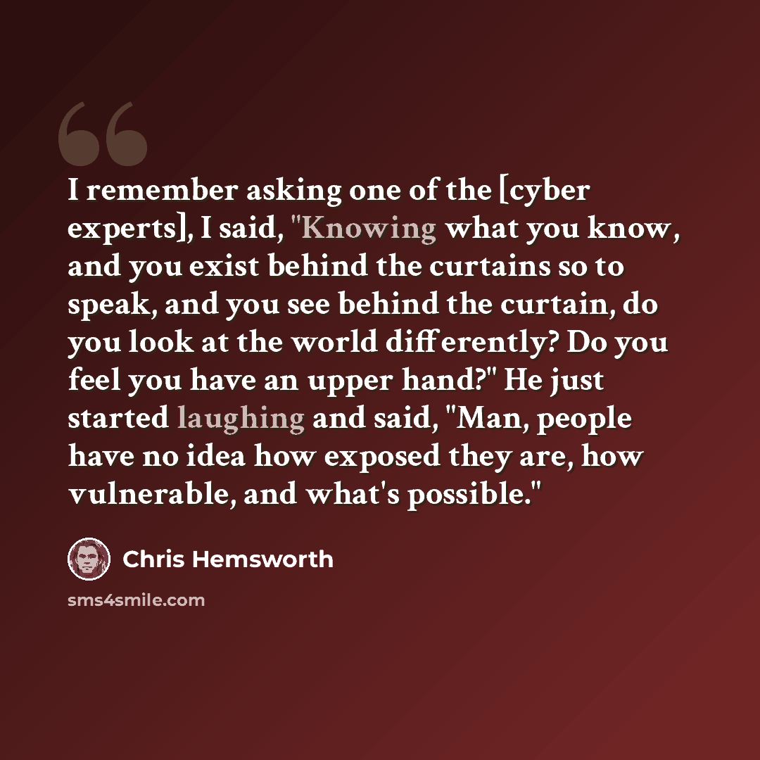 “I remember asking one of the [cyber experts], I said, "Knowing what you know, and you exist behind the curtains so to speak, and you see behind the curtain, do you look at the world differently? Do you feel you have an upper hand?" He just started laughing and said, "Man, people have no idea how…” quote by Chris Hemsworth