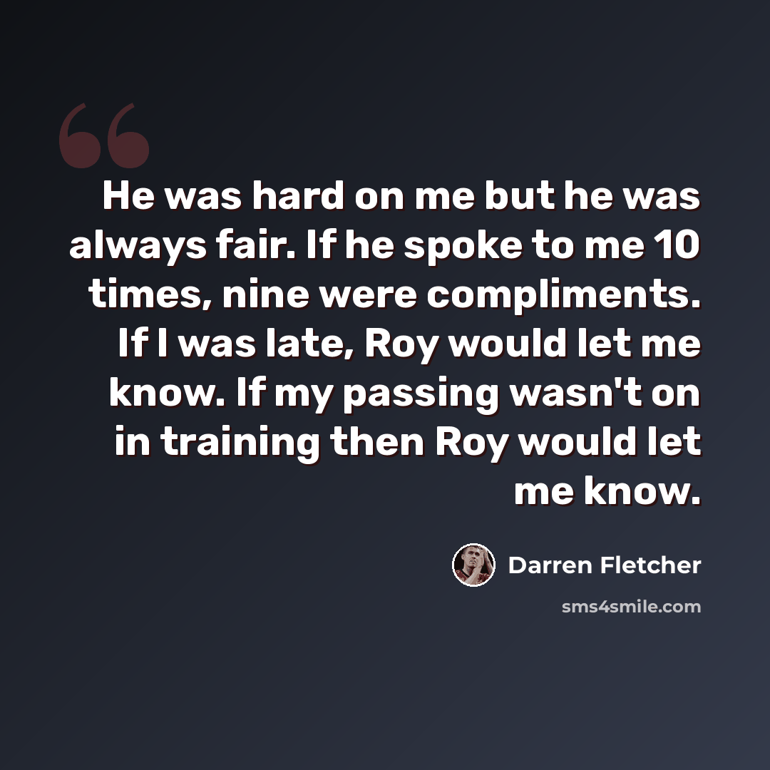 “He was hard on me but he was always fair. If he spoke to me 10 times, nine were compliments. If I was late, Roy would let me know. If my passing wasn't on in training then Roy would let me know.” quote by Darren Fletcher