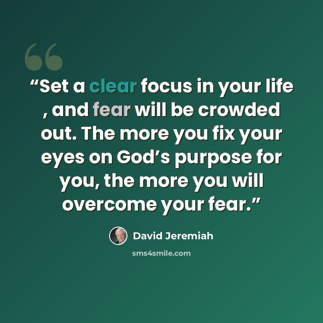 “Set a clear focus in your life , and fear will be crowded out. The more you fix your eyes on God’s purpose for you, the more you will overcome your fear.” quote by David Jeremiah