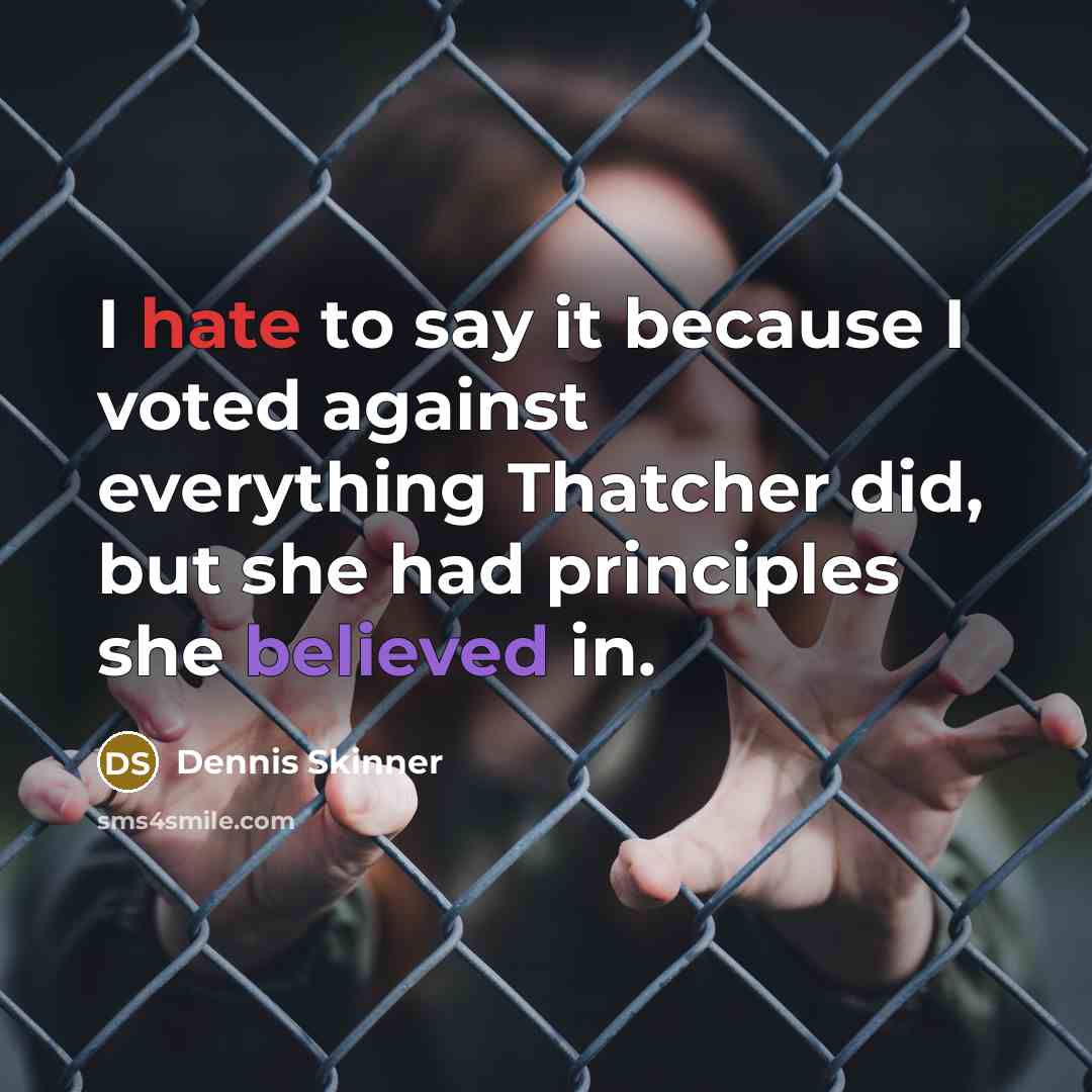 “I hate to say it because I voted against everything Thatcher did, but she had principles she believed in.” quote by Dennis Skinner