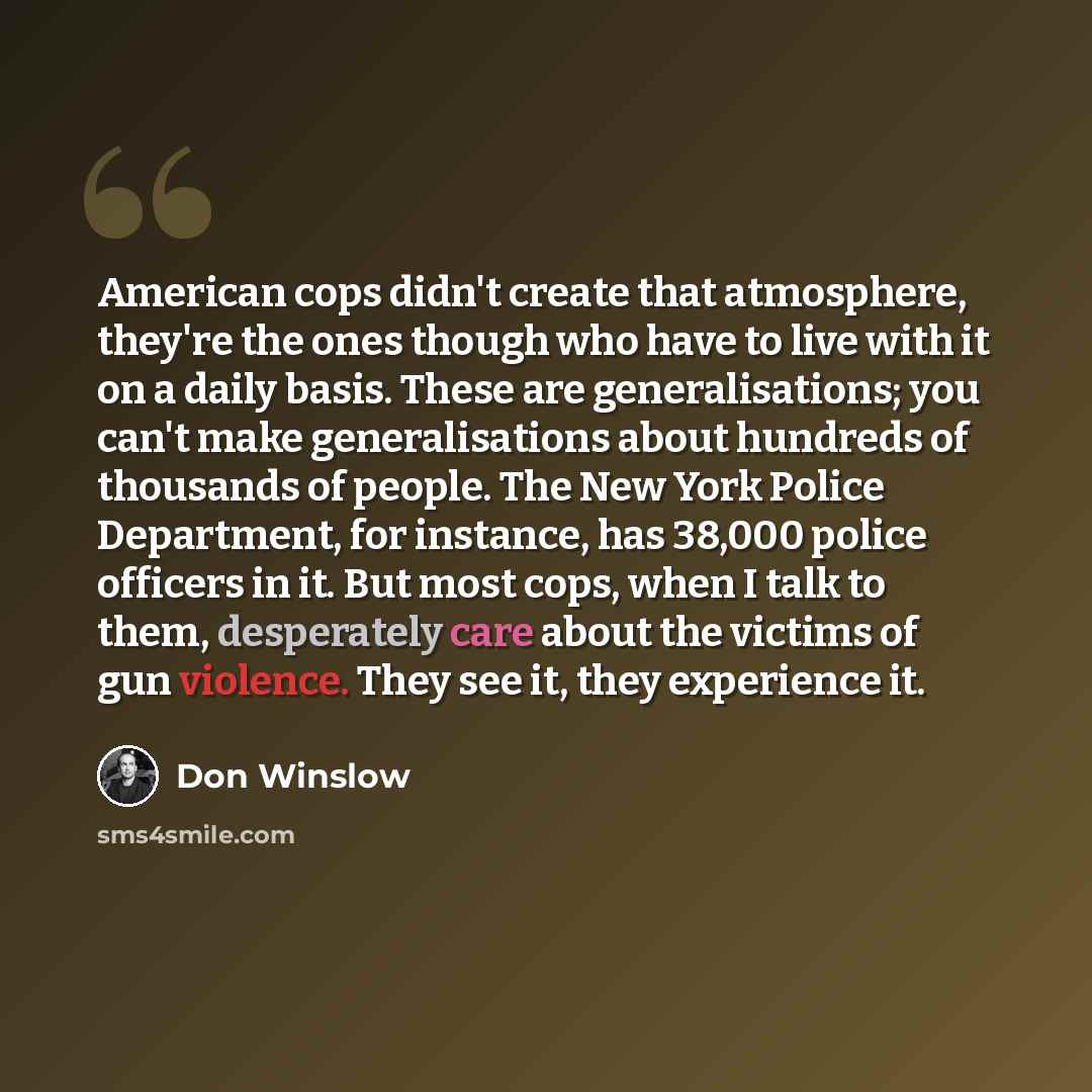 “American cops didn't create that atmosphere, they're the ones though who have to live with it on a daily basis. These are generalisations; you can't make generalisations about hundreds of thousands of people. The New York Police Department, for instance, has 38,000 police officers in it. But most…” quote by Don Winslow