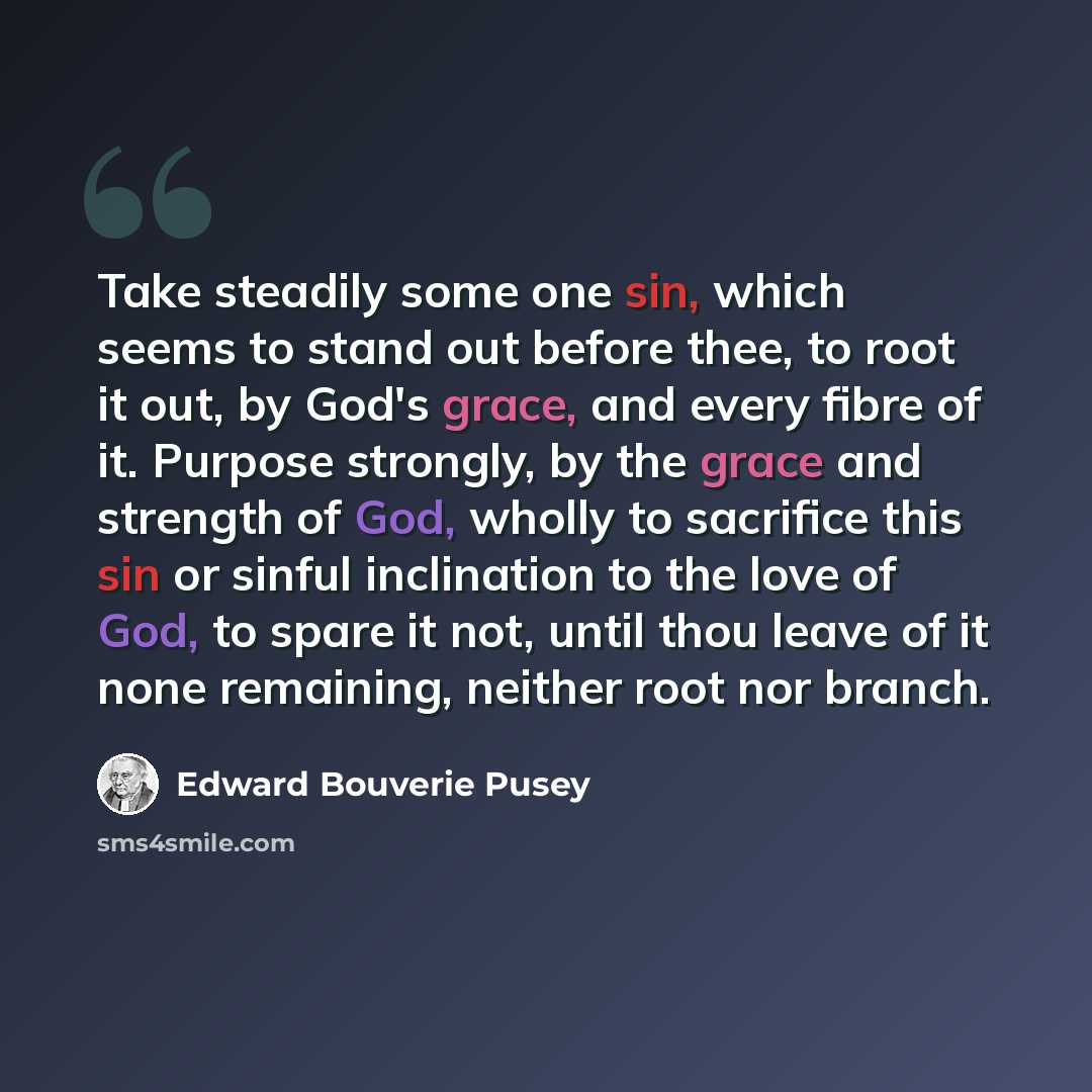 “Take steadily some one sin, which seems to stand out before thee, to root it out, by God's grace, and every fibre of it. Purpose strongly, by the grace and strength of God, wholly to sacrifice this sin or sinful inclination to the love of God, to spare it not, until thou leave of it none…” quote by Edward Bouverie Pusey