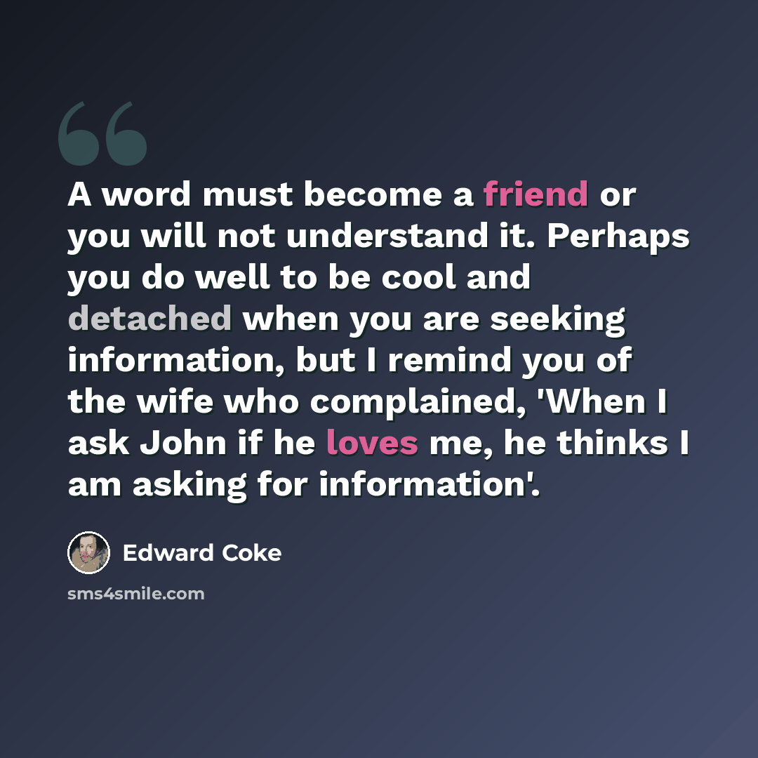 “A word must become a friend or you will not understand it. Perhaps you do well to be cool and detached when you are seeking information, but I remind you of the wife who complained, 'When I ask John if he loves me, he thinks I am asking for information'.” quote by Edward Coke