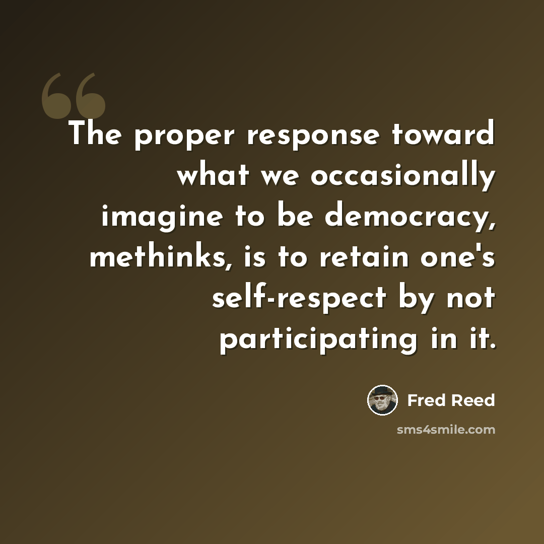 “The proper response toward what we occasionally imagine to be democracy, methinks, is to retain one's self-respect by not participating in it.” quote by Fred Reed