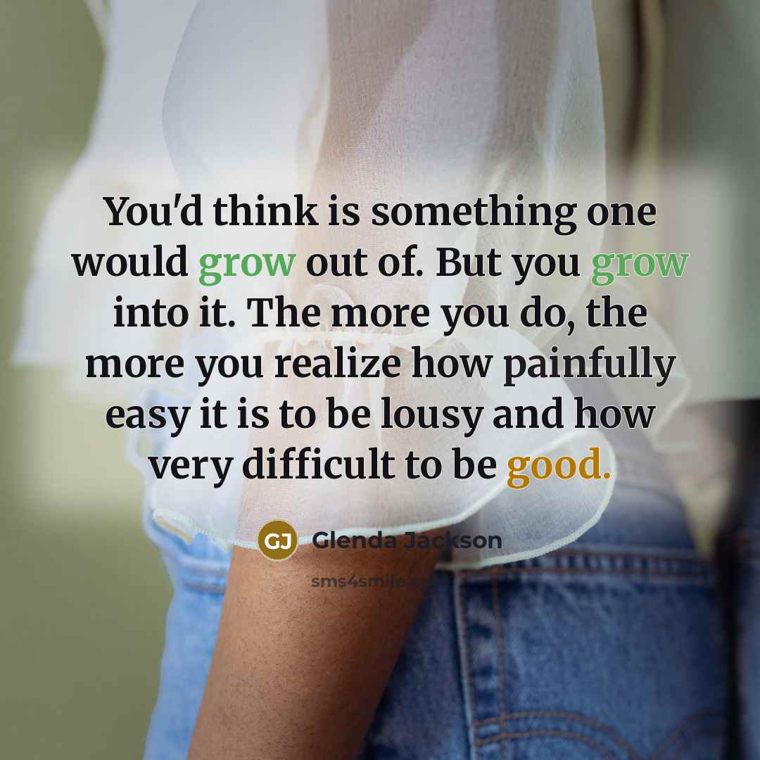 “You'd think is something one would grow out of. But you grow into it. The more you do, the more you realize how painfully easy it is to be lousy and how very difficult to be good.” quote by Glenda Jackson