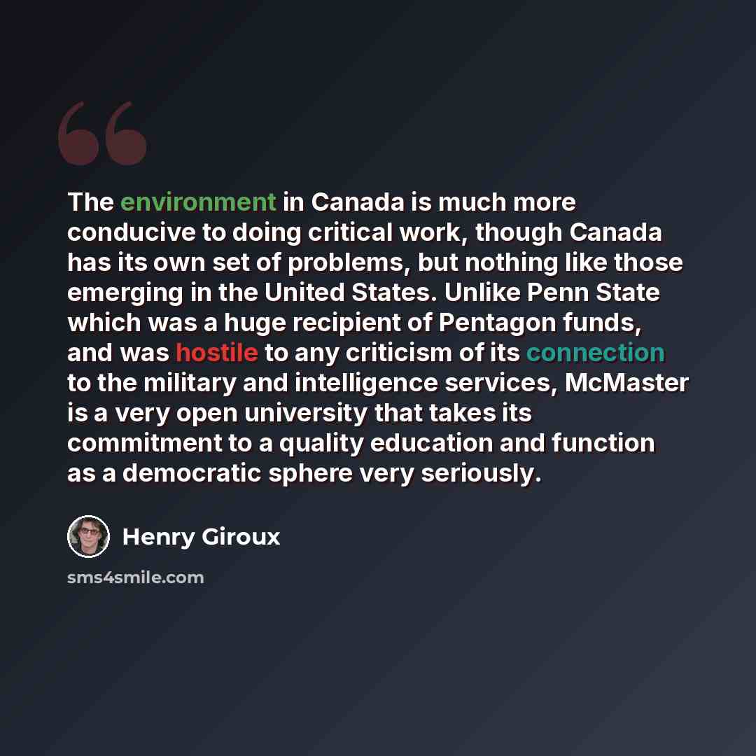 “The environment in Canada is much more conducive to doing critical work, though Canada has its own set of problems, but nothing like those emerging in the United States. Unlike Penn State which was a huge recipient of Pentagon funds, and was hostile to any criticism of its connection to the…” quote by Henry Giroux