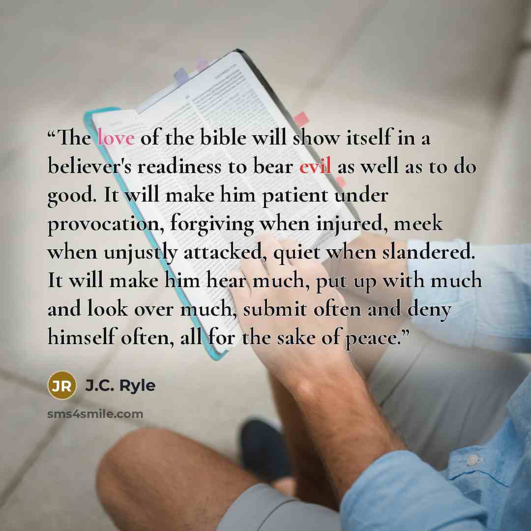 “The love of the bible will show itself in a believer's readiness to bear evil as well as to do good. It will make him patient under provocation, forgiving when injured, meek when unjustly attacked, quiet when slandered. It will make him hear much, put up with much and look over much, submit often…” quote by J.C. Ryle