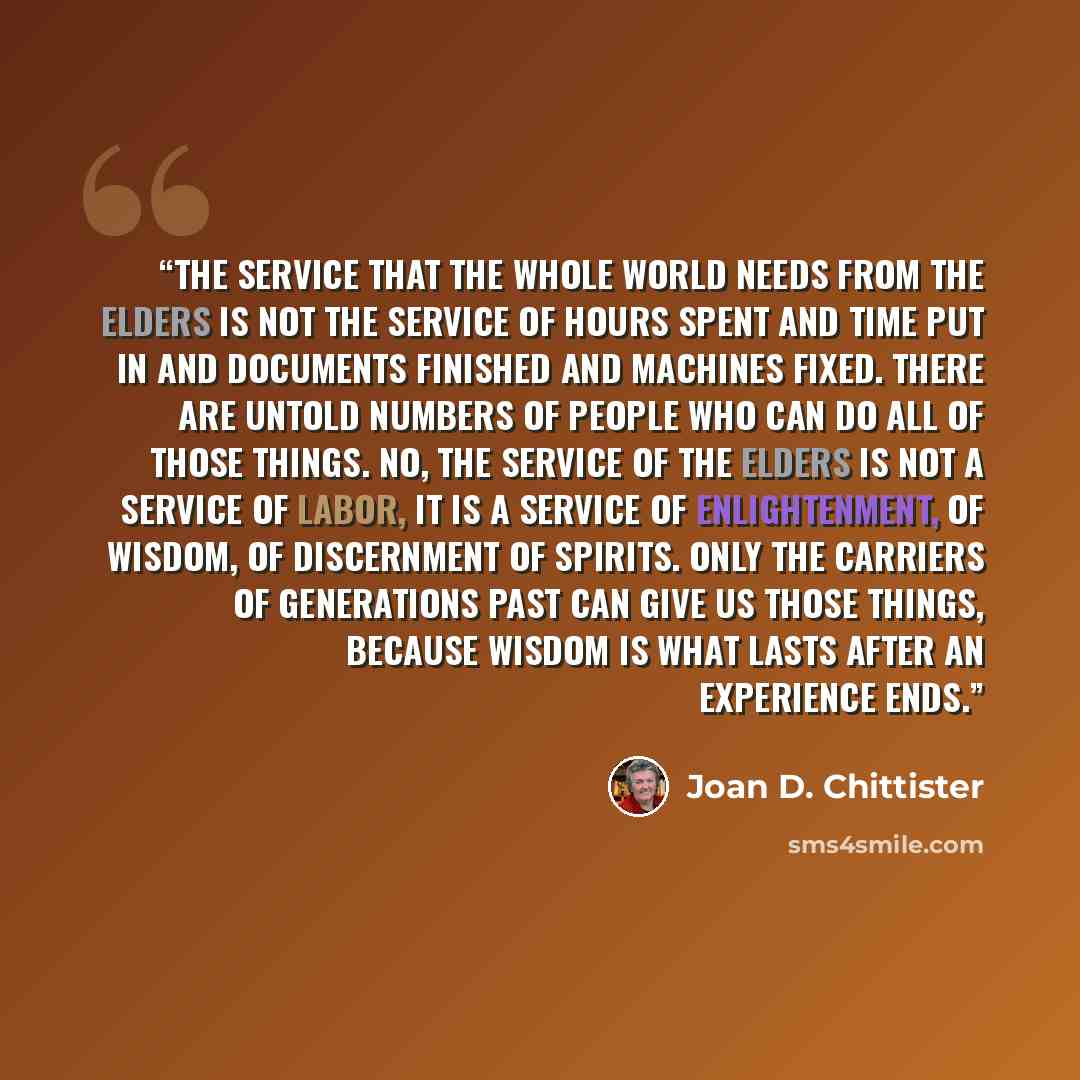 “The service that the whole world needs from the elders is not the service of hours spent and time put in and documents finished and machines fixed. There are untold numbers of people who can do all of those things. No, the service of the elders is not a service of labor, it is a service of…” quote by Joan D. Chittister