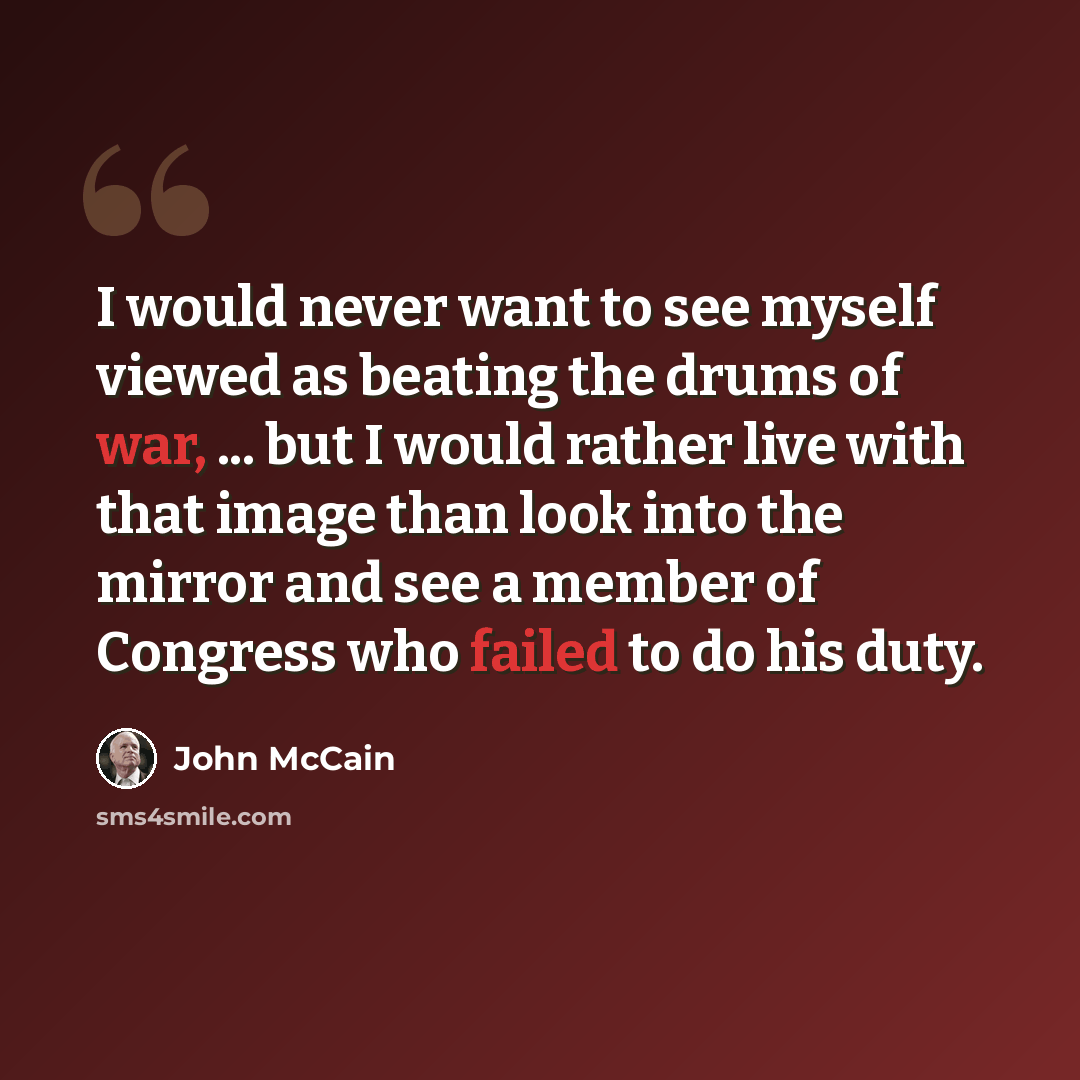 “I would never want to see myself viewed as beating the drums of war, ... but I would rather live with that image than look into the mirror and see a member of Congress who failed to do his duty.” quote by John McCain