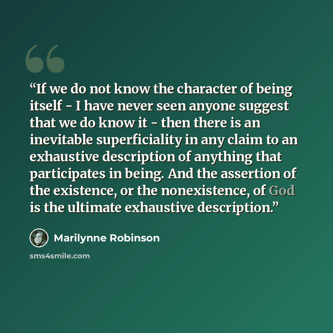 “If we do not know the character of being itself - I have never seen anyone suggest that we do know it - then there is an inevitable superficiality in any claim to an exhaustive description of anything that participates in being. And the assertion of the existence, or the nonexistence, of God is…” quote by Marilynne Robinson