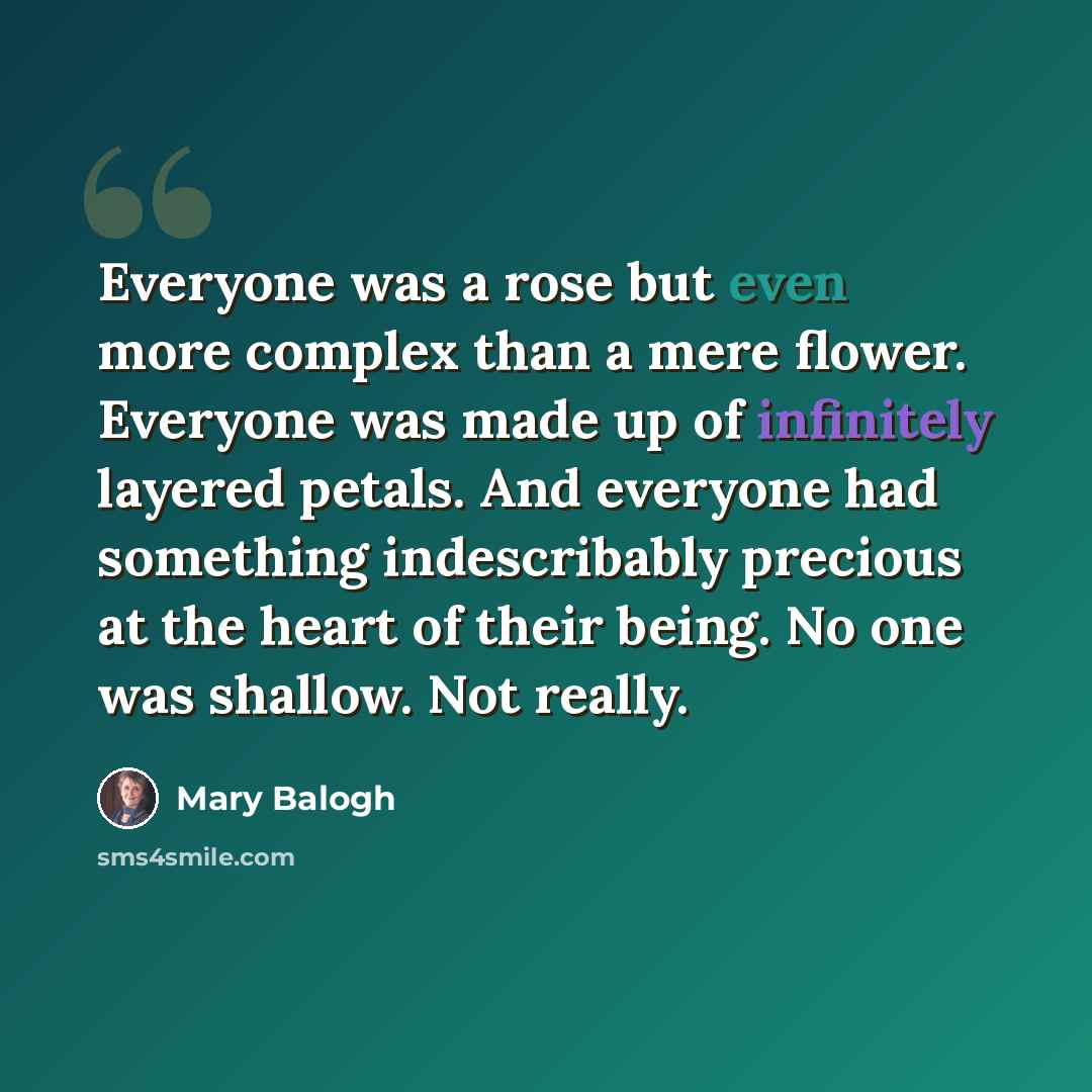 “Everyone was a rose but even more complex than a mere flower. Everyone was made up of infinitely layered petals. And everyone had something indescribably precious at the heart of their being. No one was shallow. Not really.” quote by Mary Balogh