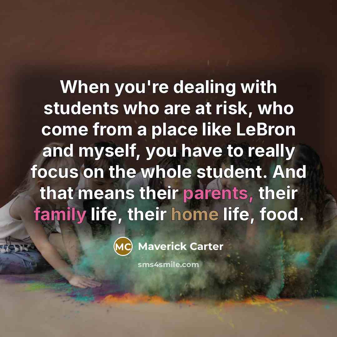 “When you're dealing with students who are at risk, who come from a place like LeBron and myself, you have to really focus on the whole student. And that means their parents, their family life, their home life, food.” quote by Maverick Carter