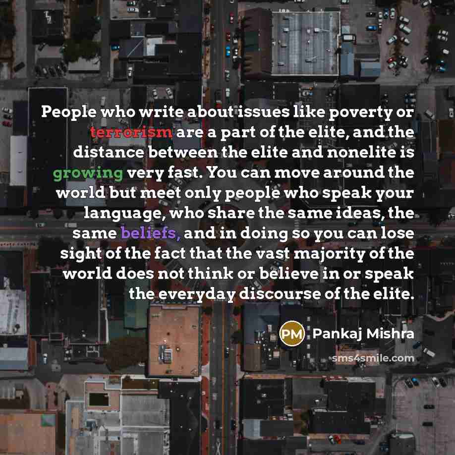 “People who write about issues like poverty or terrorism are a part of the elite, and the distance between the elite and nonelite is growing very fast. You can move around the world but meet only people who speak your language, who share the same ideas, the same beliefs, and in doing so you can…” quote by Pankaj Mishra