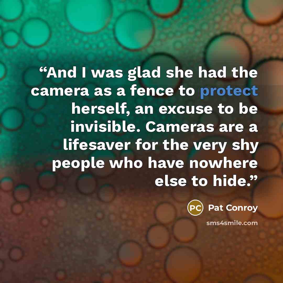 “And I was glad she had the camera as a fence to protect herself, an excuse to be invisible. Cameras are a lifesaver for the very shy people who have nowhere else to hide.” quote by Pat Conroy