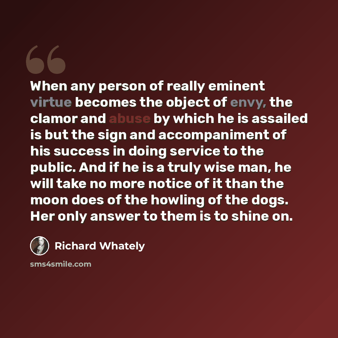 “When any person of really eminent virtue becomes the object of envy, the clamor and abuse by which he is assailed is but the sign and accompaniment of his success in doing service to the public. And if he is a truly wise man, he will take no more notice of it than the moon does of the howling of…” quote by Richard Whately