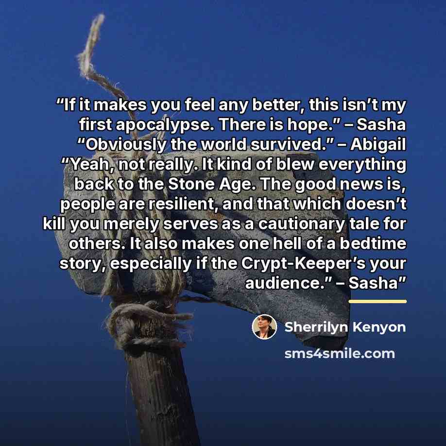 “If it makes you feel any better, this isn’t my first apocalypse. There is hope.” – Sasha “Obviously the world survived.” – Abigail “Yeah, not really. It kind of blew everything back to the Stone Age. The good news is, people are resilient, and that which doesn’t kill you merely serves as a…” quote by Sherrilyn Kenyon
