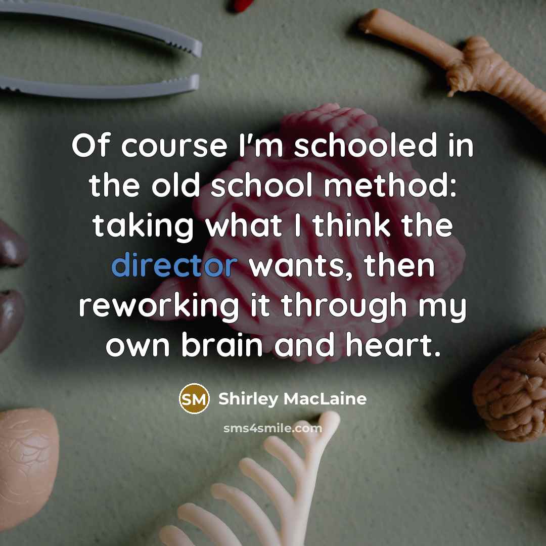“Of course I'm schooled in the old school method: taking what I think the director wants, then reworking it through my own brain and heart.” quote by Shirley MacLaine