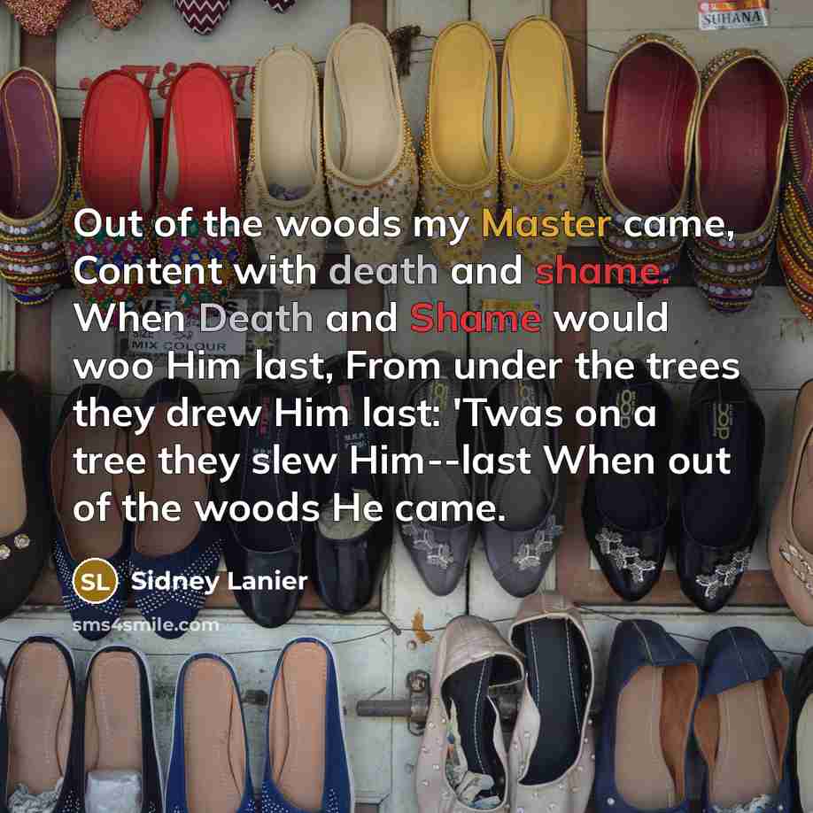 “Out of the woods my Master came, Content with death and shame. When Death and Shame would woo Him last, From under the trees they drew Him last: 'Twas on a tree they slew Him--last When out of the woods He came.” quote by Sidney Lanier