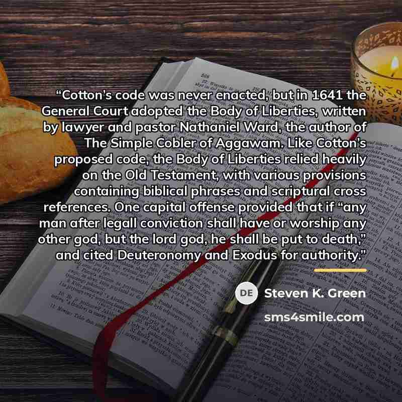“Cotton’s code was never enacted, but in 1641 the General Court adopted the Body of Liberties, written by lawyer and pastor Nathaniel Ward, the author of The Simple Cobler of Aggawam. Like Cotton’s proposed code, the Body of Liberties relied heavily on the Old Testament, with various provisions…” quote by Steven K. Green