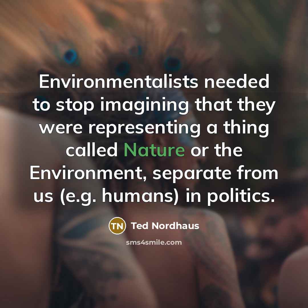 “Environmentalists needed to stop imagining that they were representing a thing called Nature or the Environment, separate from us (e.g. humans) in politics.” quote by Ted Nordhaus