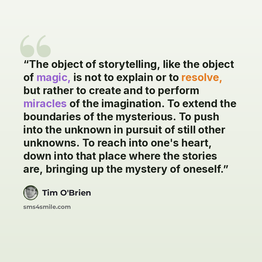 “The object of storytelling, like the object of magic, is not to explain or to resolve, but rather to create and to perform miracles of the imagination. To extend the boundaries of the mysterious. To push into the unknown in pursuit of still other unknowns. To reach into one's heart, down into that…” quote by Tim O'Brien