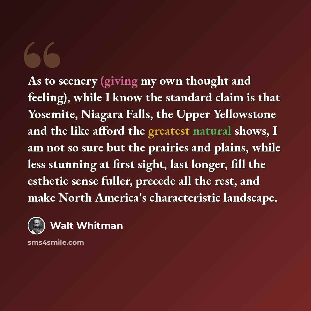 “As to scenery (giving my own thought and feeling), while I know the standard claim is that Yosemite, Niagara Falls, the Upper Yellowstone and the like afford the greatest natural shows, I am not so sure but the prairies and plains, while less stunning at first sight, last longer, fill the esthetic…” quote by Walt Whitman