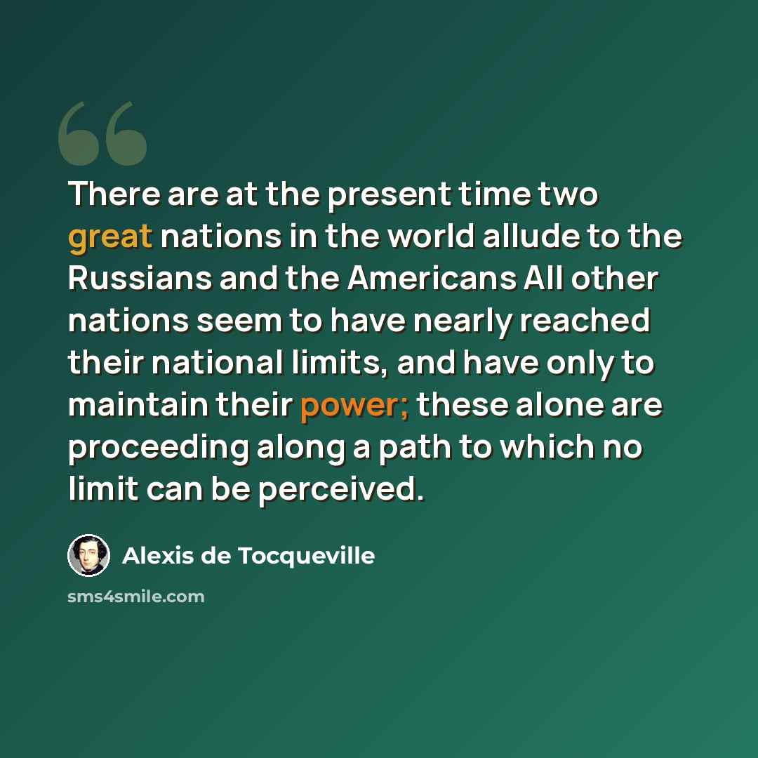 “There are at the present time two great nations in the world allude to the Russians and the Americans All other nations seem to have nearly reached their national limits, and have only to maintain their power; these alone are proceeding along a path to which no limit can be perceived.” quote by Alexis de Tocqueville