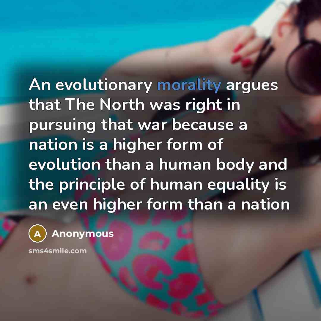 “An evolutionary morality argues that The North was right in pursuing that war because a nation is a higher form of evolution than a human body and the principle of human equality is an even higher form than a nation” quote by Anonymous