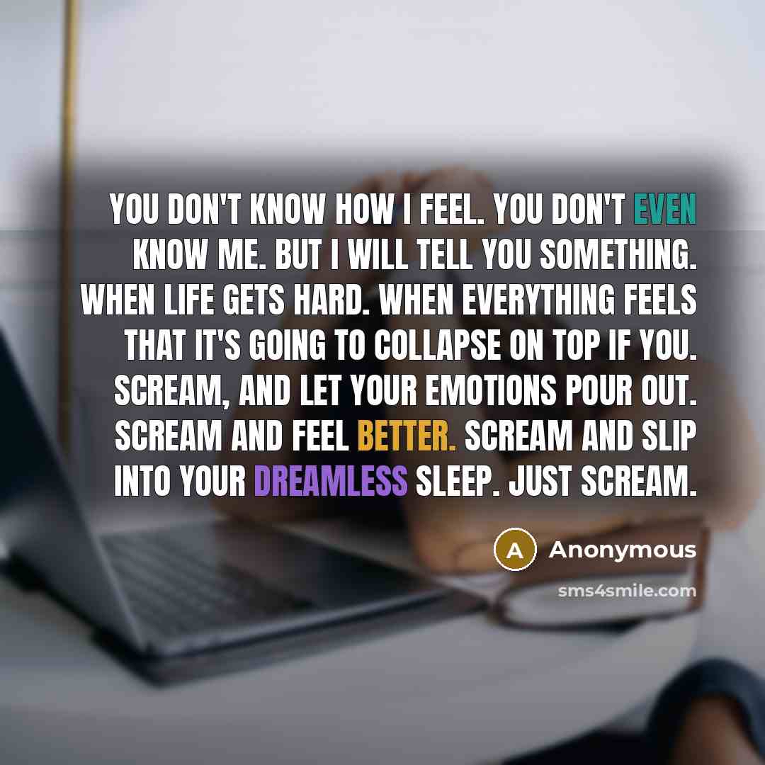 “You don't know how I feel. You don't even know me. But I will tell you something. When life gets hard. When everything feels that it's going to collapse on top if you. Scream, and let your emotions pour out. Scream and feel better. Scream and slip into your dreamless sleep. Just scream.” quote by Anonymous