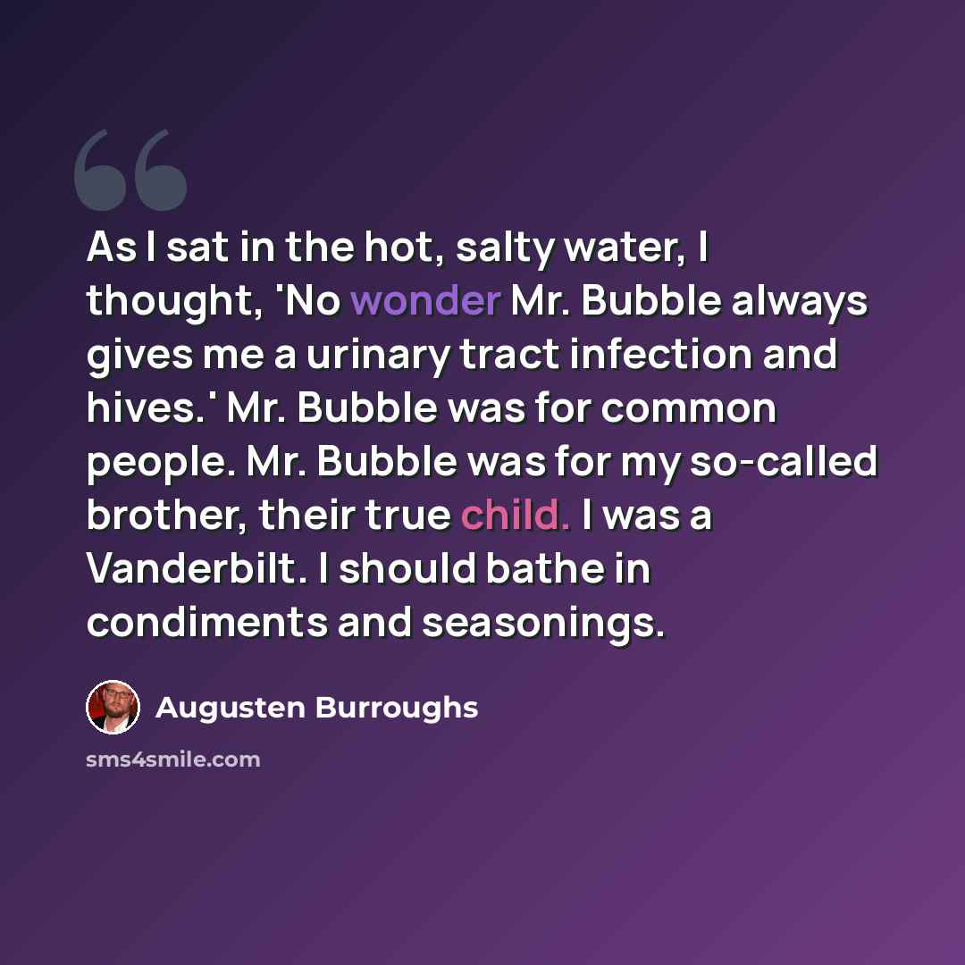 “As I sat in the hot, salty water, I thought, 'No wonder Mr. Bubble always gives me a urinary tract infection and hives.' Mr. Bubble was for common people. Mr. Bubble was for my so-called brother, their true child. I was a Vanderbilt. I should bathe in condiments and seasonings.” quote by Augusten Burroughs