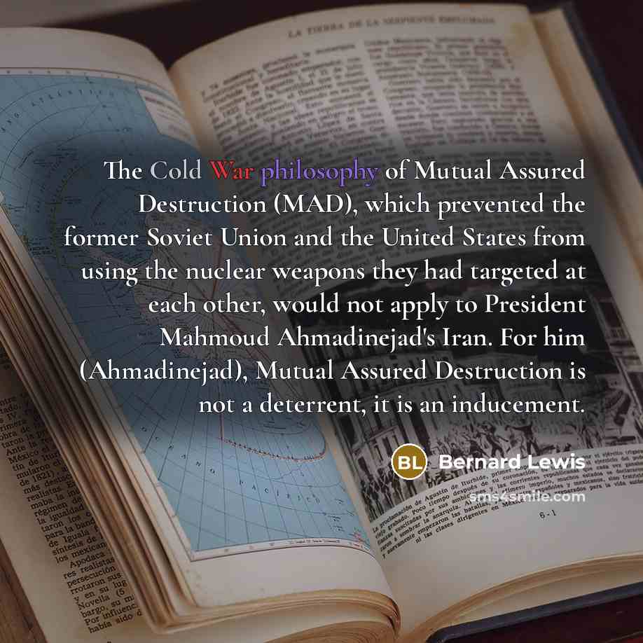 “The Cold War philosophy of Mutual Assured Destruction (MAD), which prevented the former Soviet Union and the United States from using the nuclear weapons they had targeted at each other, would not apply to President Mahmoud Ahmadinejad's Iran. For him (Ahmadinejad), Mutual Assured Destruction is…” quote by Bernard Lewis
