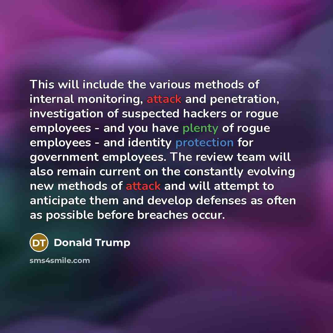 “This will include the various methods of internal monitoring, attack and penetration, investigation of suspected hackers or rogue employees - and you have plenty of rogue employees - and identity protection for government employees. The review team will also remain current on the constantly…” quote by Donald Trump