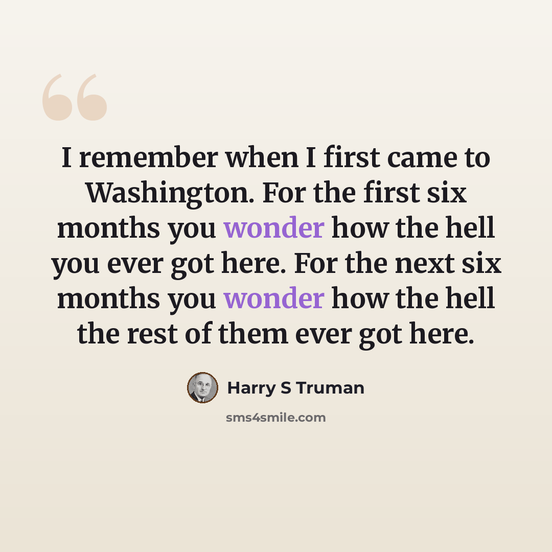 “I remember when I first came to Washington. For the first six months you wonder how the hell you ever got here. For the next six months you wonder how the hell the rest of them ever got here.” quote by Harry S Truman