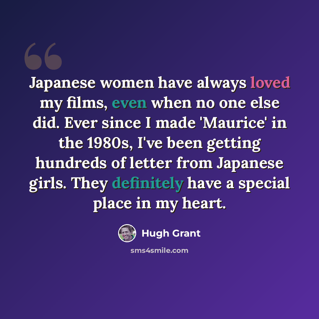 “Japanese women have always loved my films, even when no one else did. Ever since I made 'Maurice' in the 1980s, I've been getting hundreds of letter from Japanese girls. They definitely have a special place in my heart.” quote by Hugh Grant