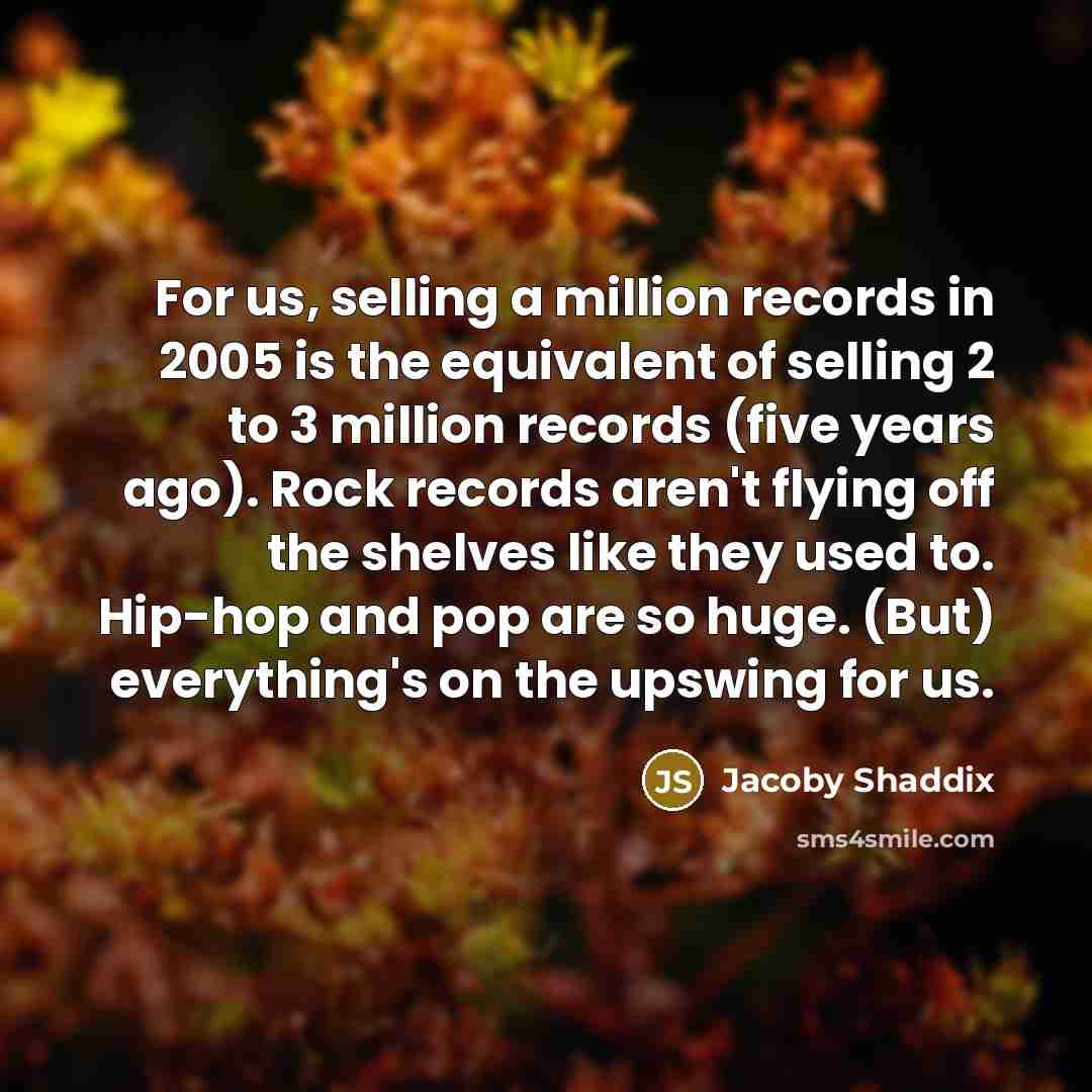 “For us, selling a million records in 2005 is the equivalent of selling 2 to 3 million records (five years ago). Rock records aren't flying off the shelves like they used to. Hip-hop and pop are so huge. (But) everything's on the upswing for us.” quote by Jacoby Shaddix