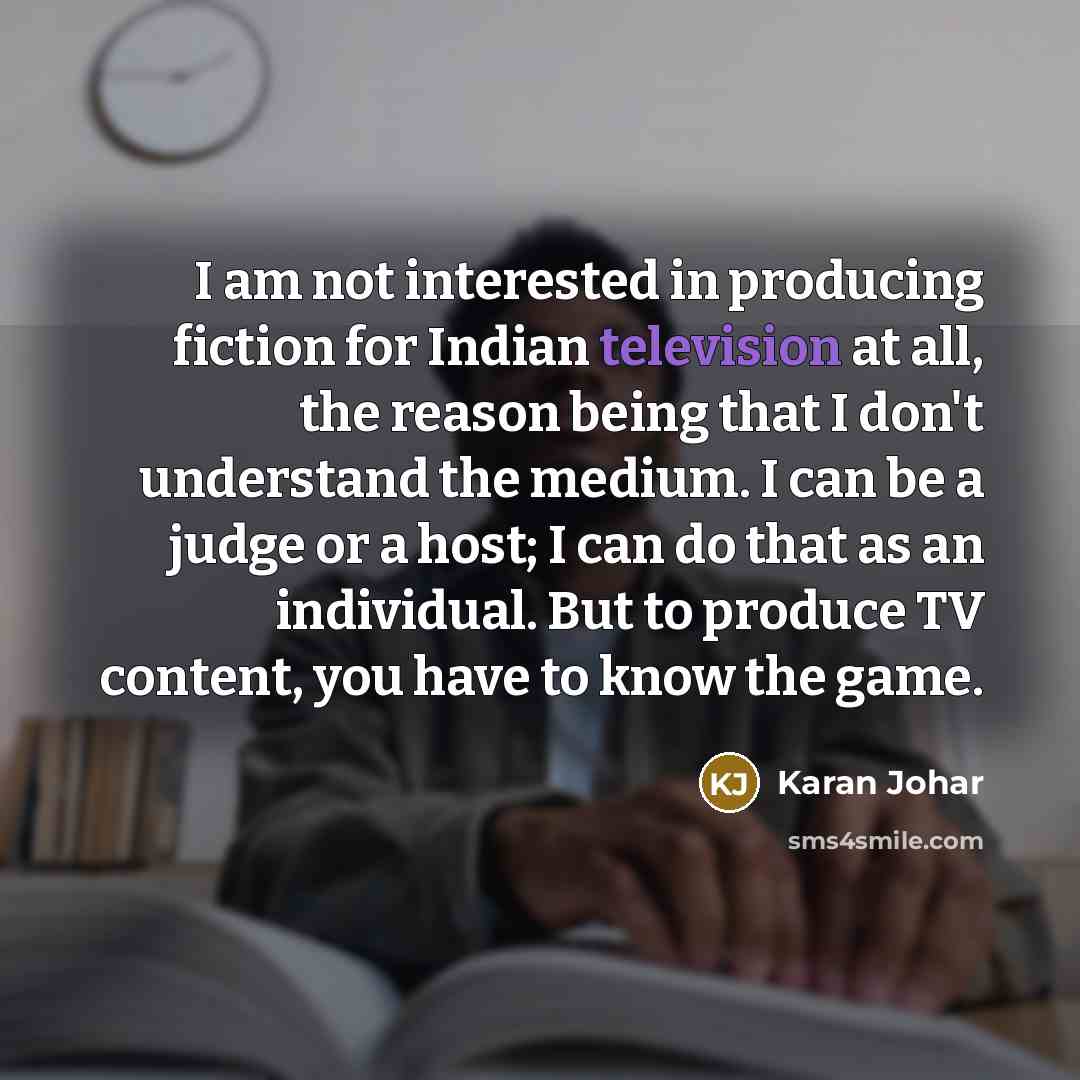 “I am not interested in producing fiction for Indian television at all, the reason being that I don't understand the medium. I can be a judge or a host; I can do that as an individual. But to produce TV content, you have to know the game.” quote by Karan Johar