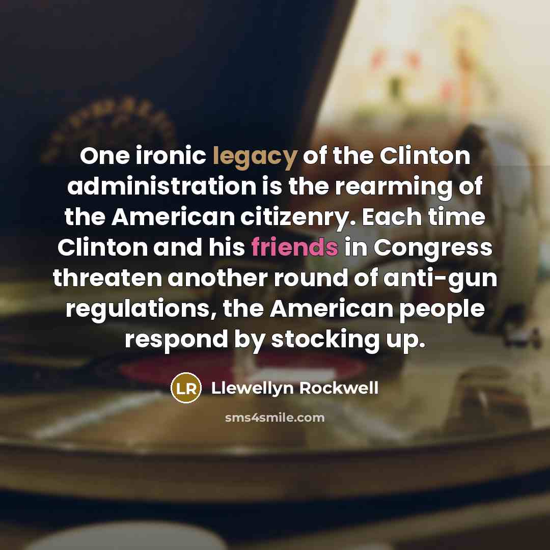 “One ironic legacy of the Clinton administration is the rearming of the American citizenry. Each time Clinton and his friends in Congress threaten another round of anti-gun regulations, the American people respond by stocking up.” quote by Llewellyn Rockwell
