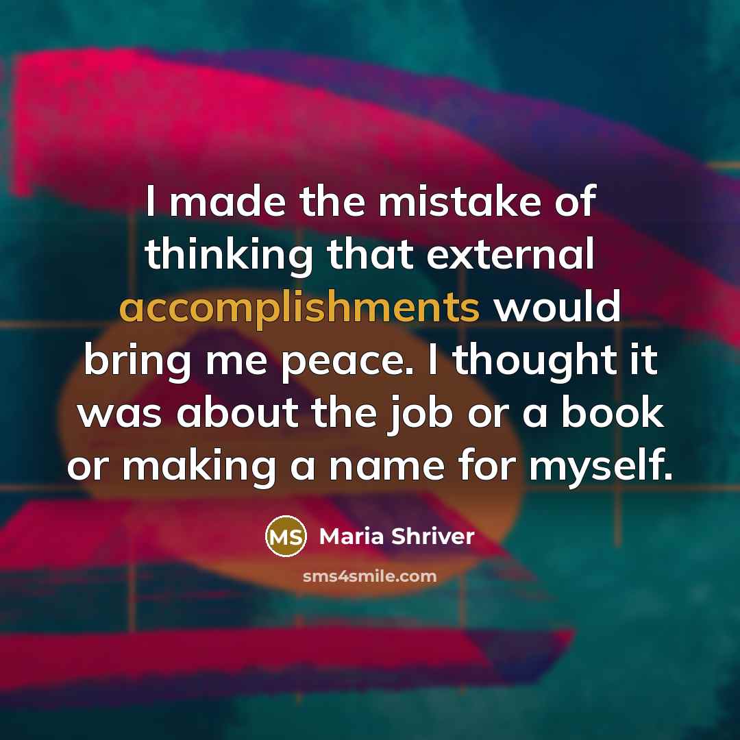“I made the mistake of thinking that external accomplishments would bring me peace. I thought it was about the job or a book or making a name for myself.” quote by Maria Shriver